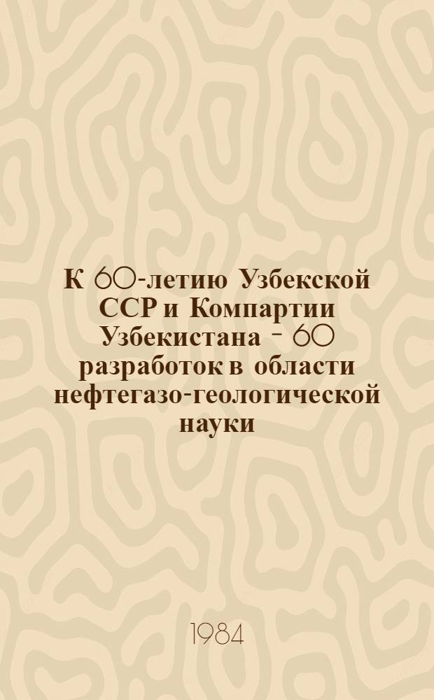 К 60-летию Узбекской ССР и Компартии Узбекистана - 60 разработок в области нефтегазо-геологической науки : Сб. ст.