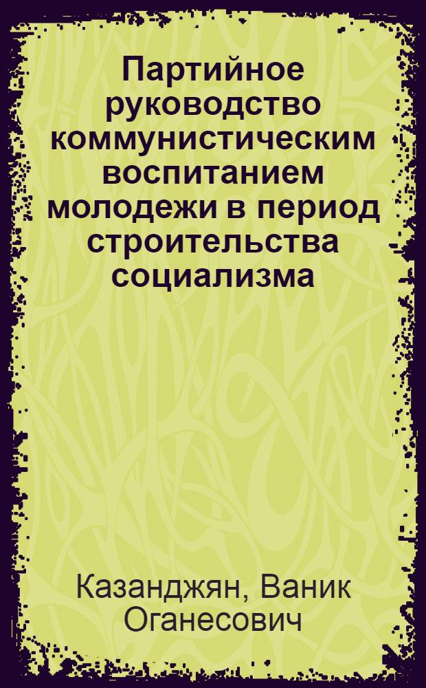 Партийное руководство коммунистическим воспитанием молодежи в период строительства социализма : (На материалах Компартии Армении) : Автореф. дис. на соиск. учен. степ. д-ра ист. наук : (07.00.01)