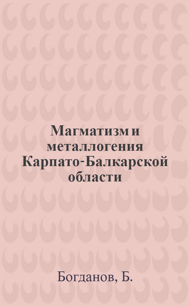 Магматизм и металлогения Карпато-Балкарской области : Объясн. зап. к Карте магмат. формаций и Метоллоген. карте Карпато-Балк. обл. масштаба 1:1000000