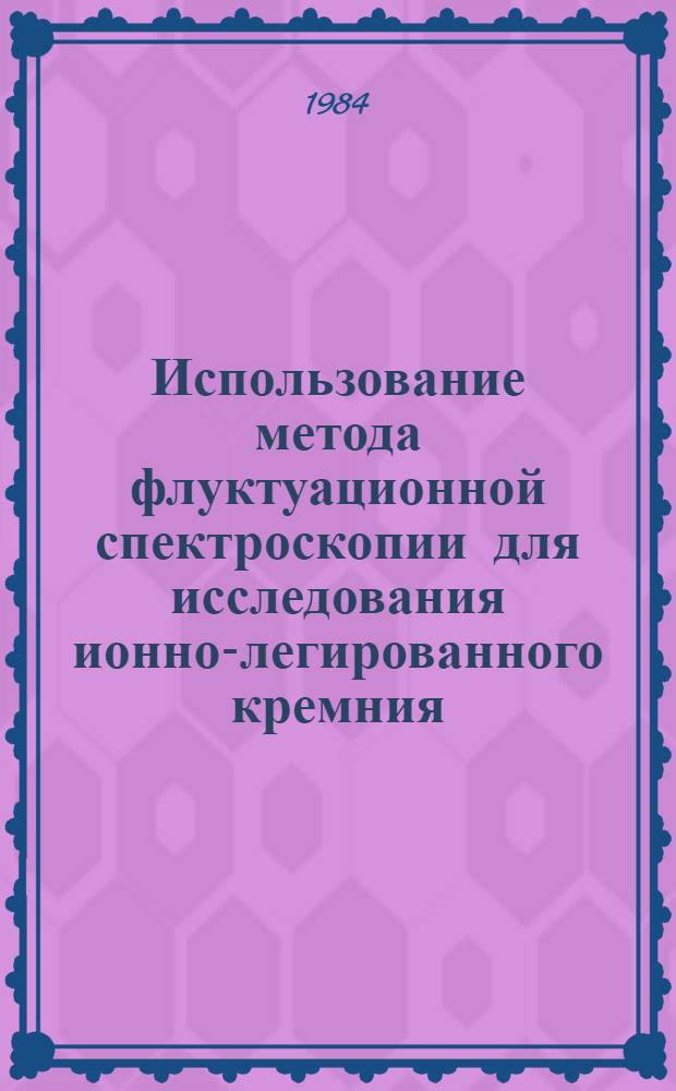 Использование метода флуктуационной спектроскопии для исследования ионно-легированного кремния : (Аналит. обзор по материалам зарубеж. печати за 1973-1983 гг.)