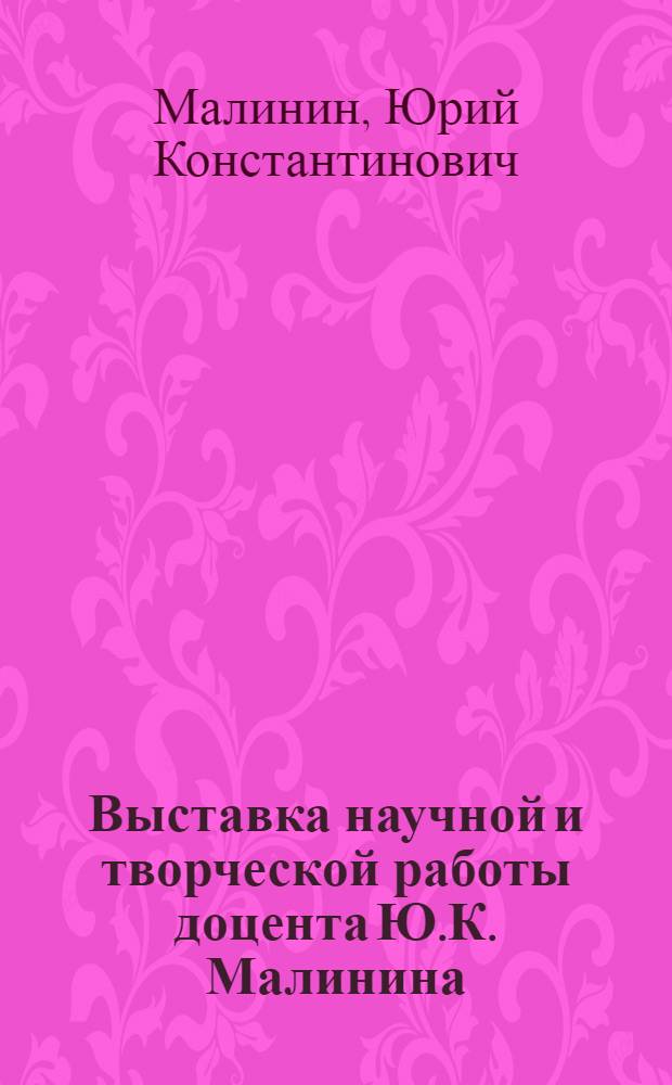 Выставка научной и творческой работы доцента Ю.К. Малинина : Каталог