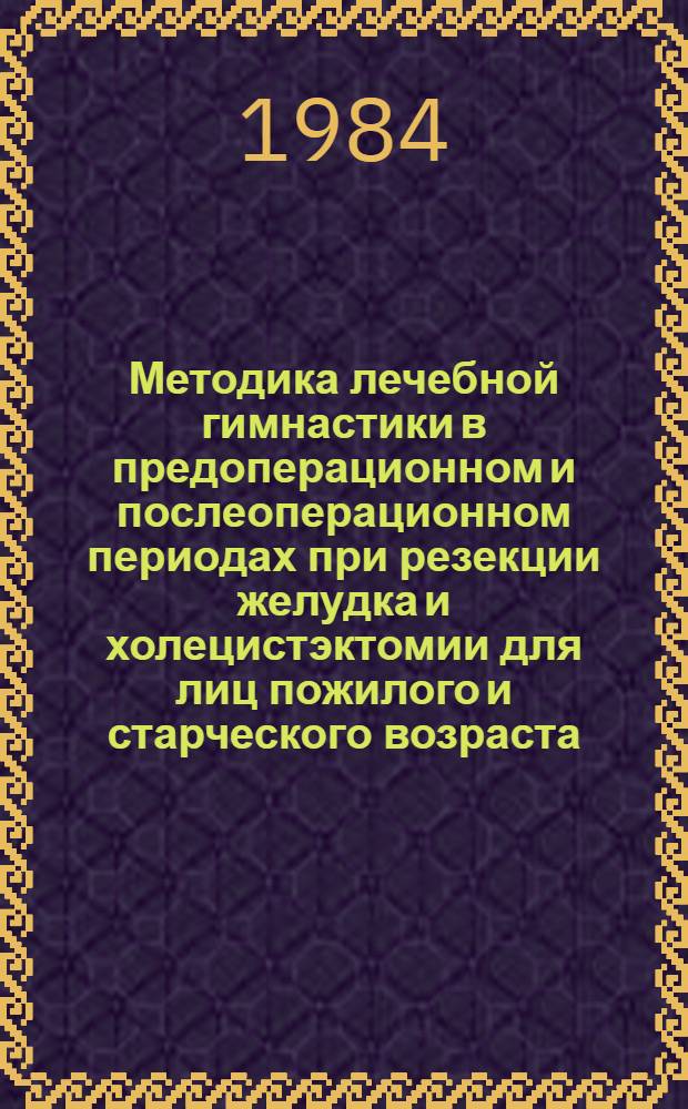 Методика лечебной гимнастики в предоперационном и послеоперационном периодах при резекции желудка и холецистэктомии для лиц пожилого и старческого возраста : Метод. рекомендации