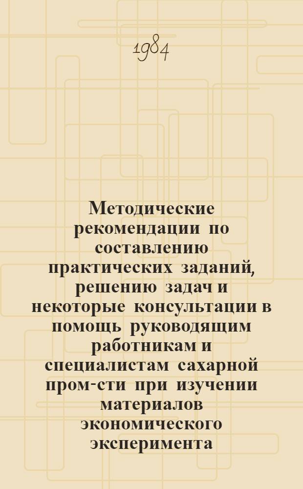 Методические рекомендации по составлению практических заданий, решению задач и некоторые консультации в помощь руководящим работникам и специалистам сахарной пром-сти при изучении материалов экономического эксперимента, проводимого в Минпищепроме Украинской ССР