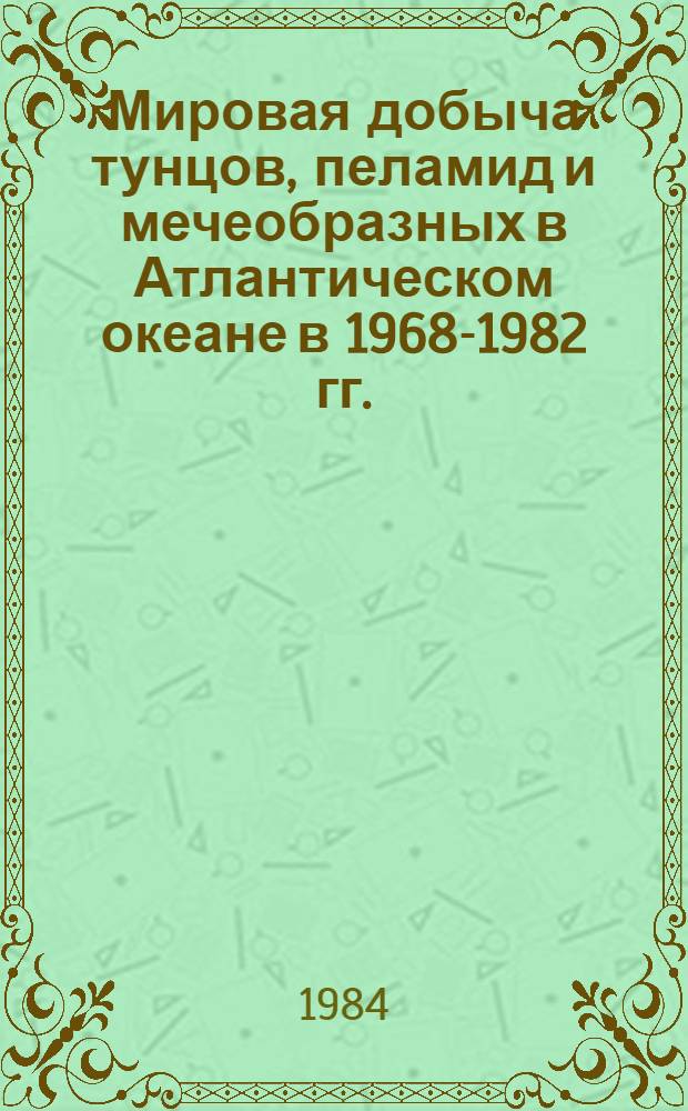 Мировая добыча тунцов, пеламид и мечеобразных в Атлантическом океане в 1968-1982 гг. : (Стат. сб.)