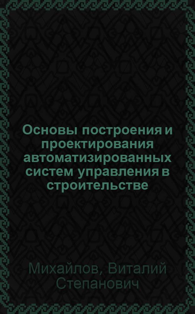 Основы построения и проектирования автоматизированных систем управления в строительстве : Учеб. пособие для вузов по спец. "Автоматизир. системы управления"