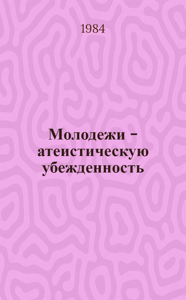 Молодежи - атеистическую убежденность : Материалы Всесоюз. зон. семинара-совещания организаторов атеист. воспитания молодежи, 1983 г