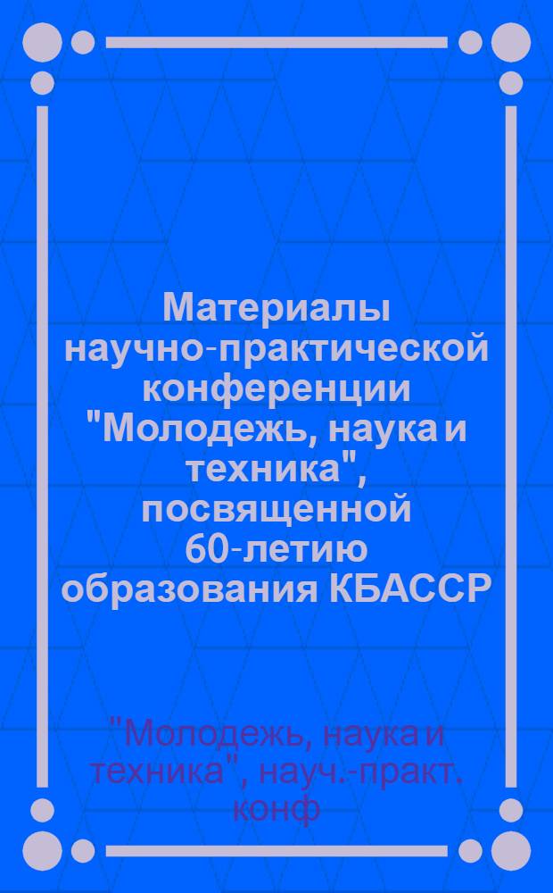 Материалы научно-практической конференции "Молодежь, наука и техника", посвященной 60-летию образования КБАССР