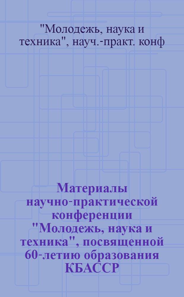 Материалы научно-практической конференции "Молодежь, наука и техника", посвященной 60-летию образования КБАССР