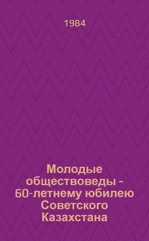 Молодые обществоведы - 60-летнему юбилею Советского Казахстана : Тез. докл. и выступлений науч. конф., г. Фрунзе, 1984 г
