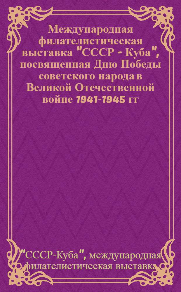 Международная филателистическая выставка "СССР - Куба", посвященная Дню Победы советского народа в Великой Отечественной войне 1941-1945 гг. и 25-й годовщине Победы Кубинской революции, 14-22 мая 1984 г. : Каталог