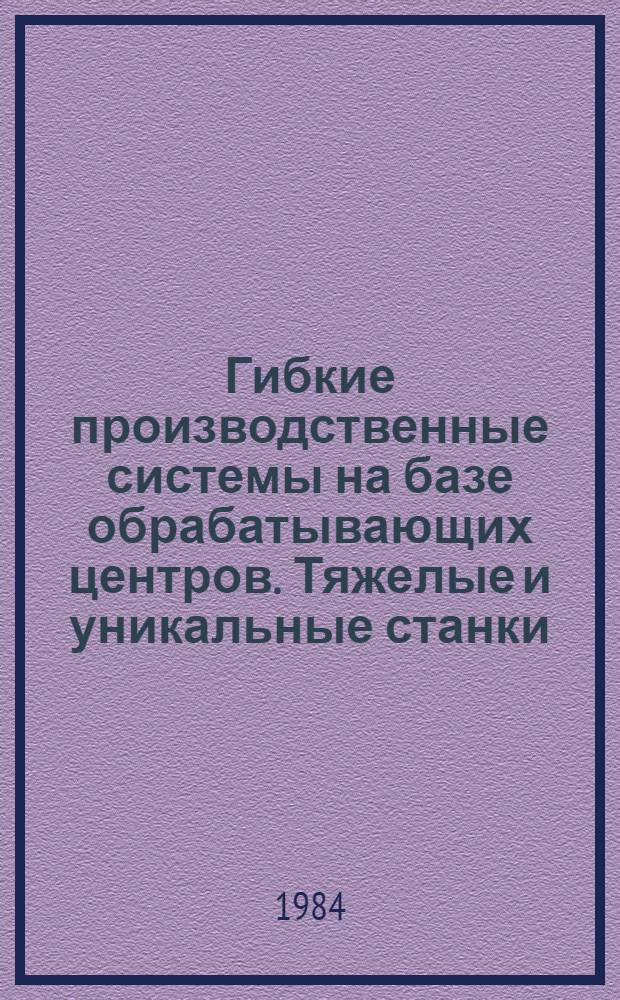 Гибкие производственные системы на базе обрабатывающих центров. Тяжелые и уникальные станки : По материалам Пятой Всемир. выставки металлообраб. оборуд. 5 ЕМО, 1983 г., Париж : Обзор