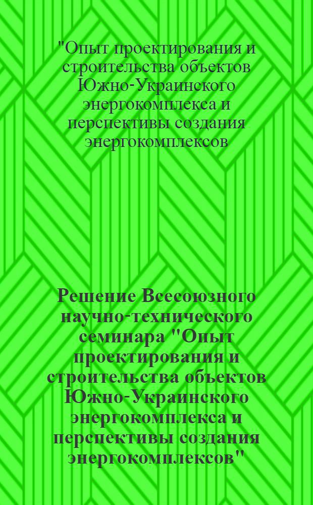 Решение Всесоюзного научно-технического семинара "Опыт проектирования и строительства объектов Южно-Украинского энергокомплекса и перспективы создания энергокомплексов" (Харьков, 22-23 мая 1984 г.)