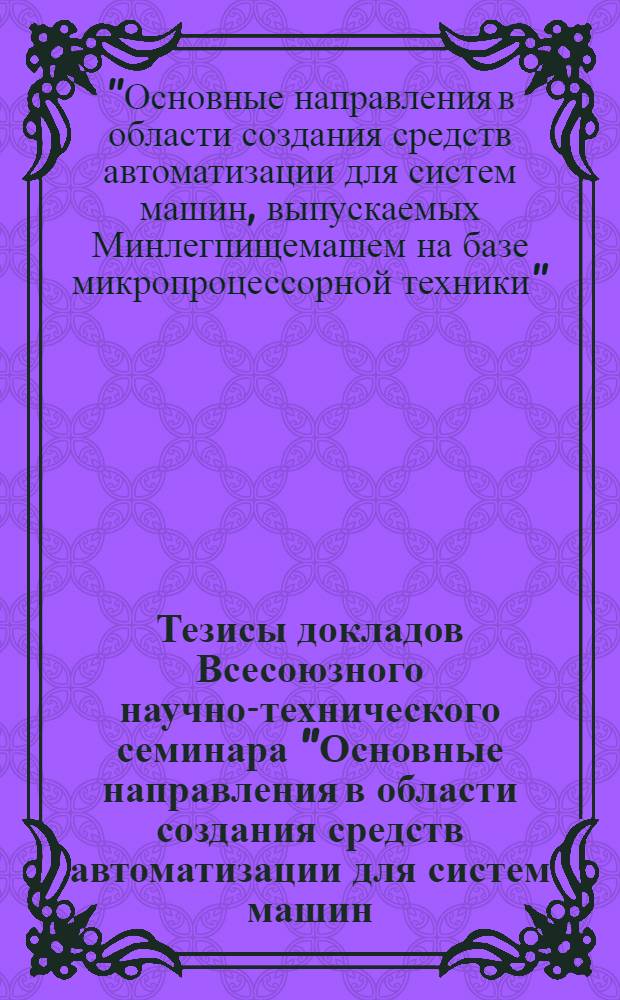 Тезисы докладов Всесоюзного научно-технического семинара "Основные направления в области создания средств автоматизации для систем машин, выпускаемых Минлегпищемашем на базе микропроцессорной техники", 25-29 сент. 1984 г.