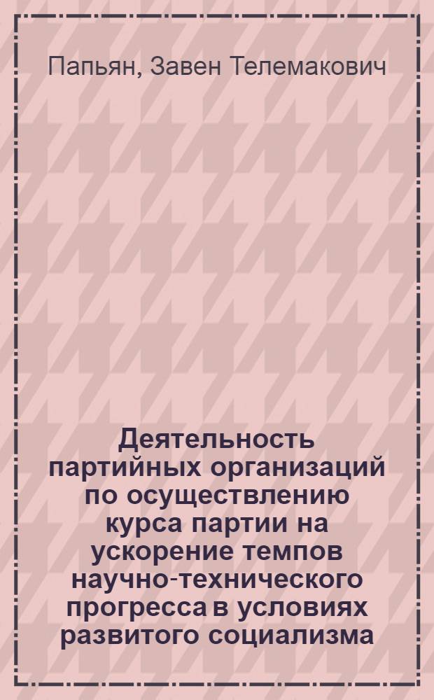 Деятельность партийных организаций по осуществлению курса партии на ускорение темпов научно-технического прогресса в условиях развитого социализма : Автореф. дис. на соиск. учен. степ. д-ра ист. наук : (07.00.01)