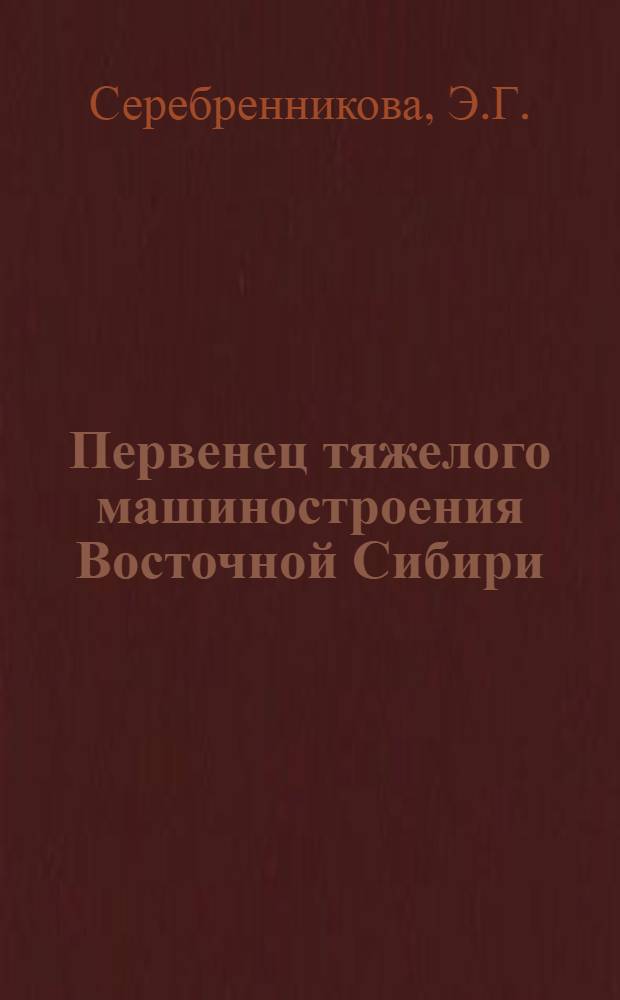 Первенец тяжелого машиностроения Восточной Сибири : Очерк истории Иркут. ордена Труд. Красного Знамени з-да тяжелого машиностроения им. В.В. Куйбышева
