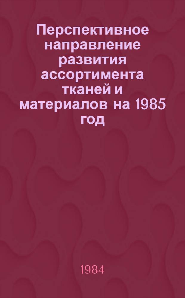 Перспективное направление развития ассортимента тканей и материалов на 1985 год : Утв. Главшвейбытом Минбыта РСФСР 27.04.84