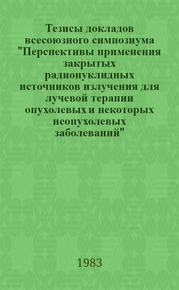 Тезисы докладов всесоюзного симпозиума "Перспективы применения закрытых радионуклидных источников излучения для лучевой терапии опухолевых и некоторых неопухолевых заболеваний" (Москва, 11-13 октября 1983 г.)