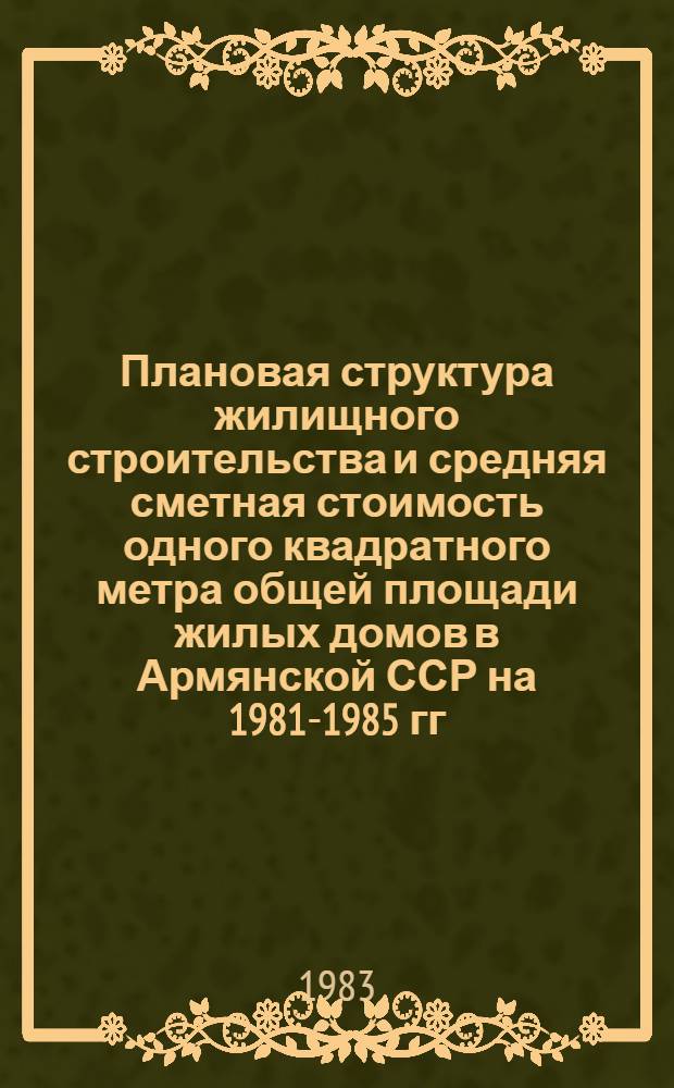 Плановая структура жилищного строительства и средняя сметная стоимость одного квадратного метра общей площади жилых домов в Армянской ССР на 1981-1985 гг.