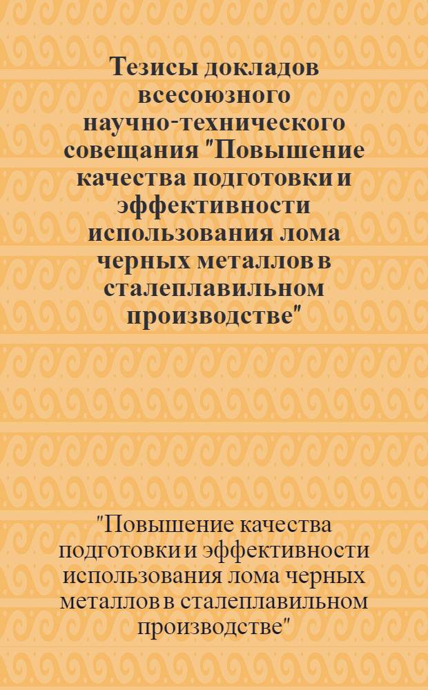 Тезисы докладов всесоюзного научно-технического совещания "Повышение качества подготовки и эффективности использования лома черных металлов в сталеплавильном производстве" (г. Запорожье, июнь 1984 г.)