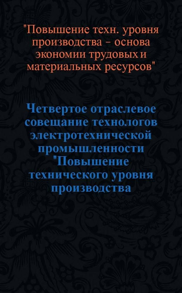 Четвертое отраслевое совещание технологов электротехнической промышленности "Повышение технического уровня производства - основа экономии трудовых и материальных ресурсов" (Харьков, 6-9 декабря 1982 г.) : Доклады
