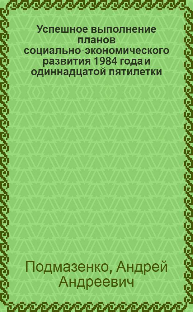 Успешное выполнение планов социально-экономического развития 1984 года и одиннадцатой пятилетки - патриотический долг каждого : (В помощь докладчикам и лекторам по пропаганде речи Генерального секретаря ЦК КПСС, Председателя Президиума Верховного Совета СССР товарища К.У. Черненко на заседании Политбюро ЦК КПСС и материалов второй сессии Верховного Совета СССР одиннадцатого созыва)