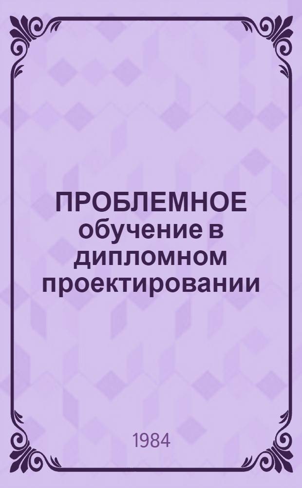 ПРОБЛЕМНОЕ обучение в дипломном проектировании : Метод. указания для руководителей проектирования по спец. 0501 "Технология машиностроения, металлорежущие станки и инструменты"