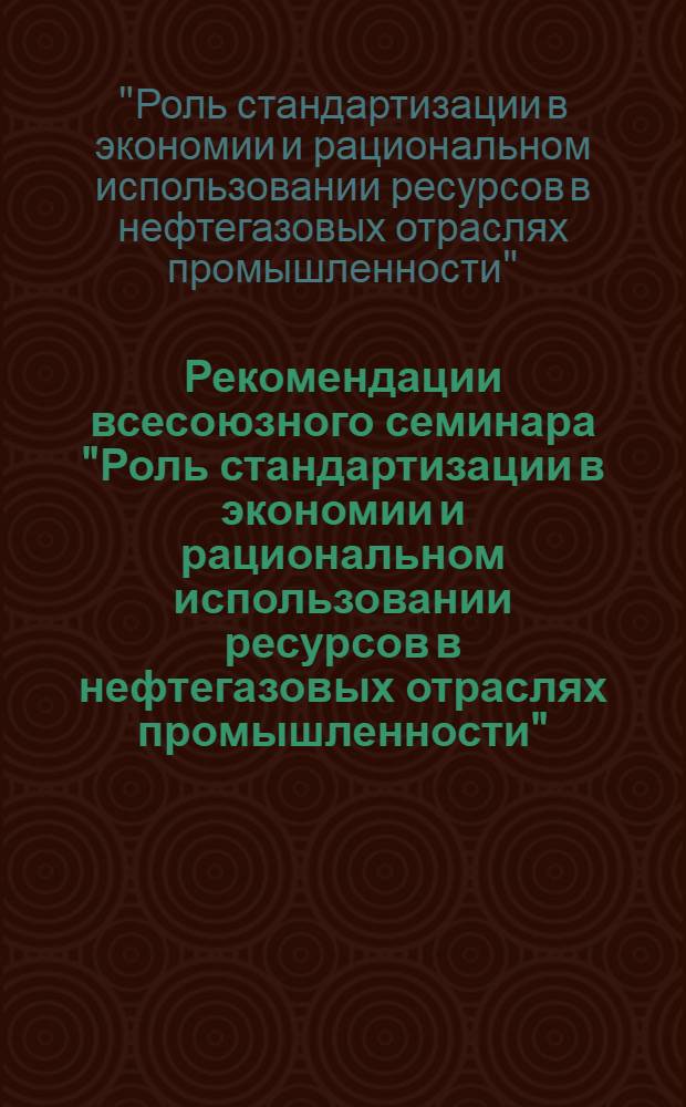Рекомендации всесоюзного семинара "Роль стандартизации в экономии и рациональном использовании ресурсов в нефтегазовых отраслях промышленности" (г. Ашхабад, 25-27 окт. 1983 г.)