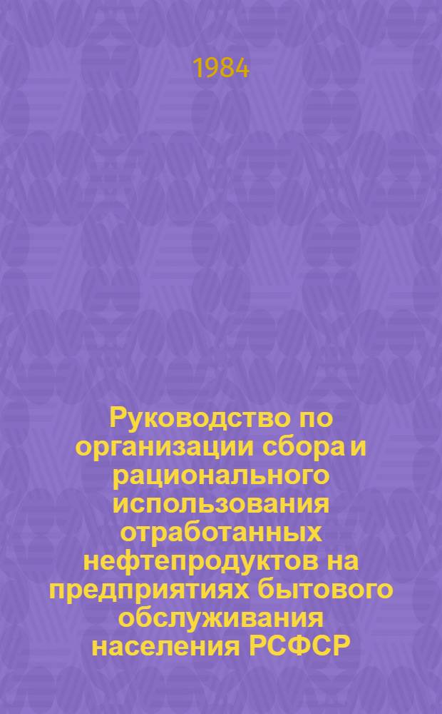 Руководство по организации сбора и рационального использования отработанных нефтепродуктов на предприятиях бытового обслуживания населения РСФСР : Утв. М-вом быт. обслуж. населения РСФСР 29.04.84