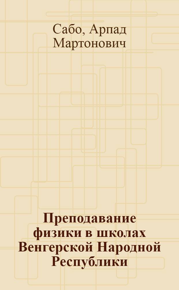 Преподавание физики в школах Венгерской Народной Республики : Пособие для учителей