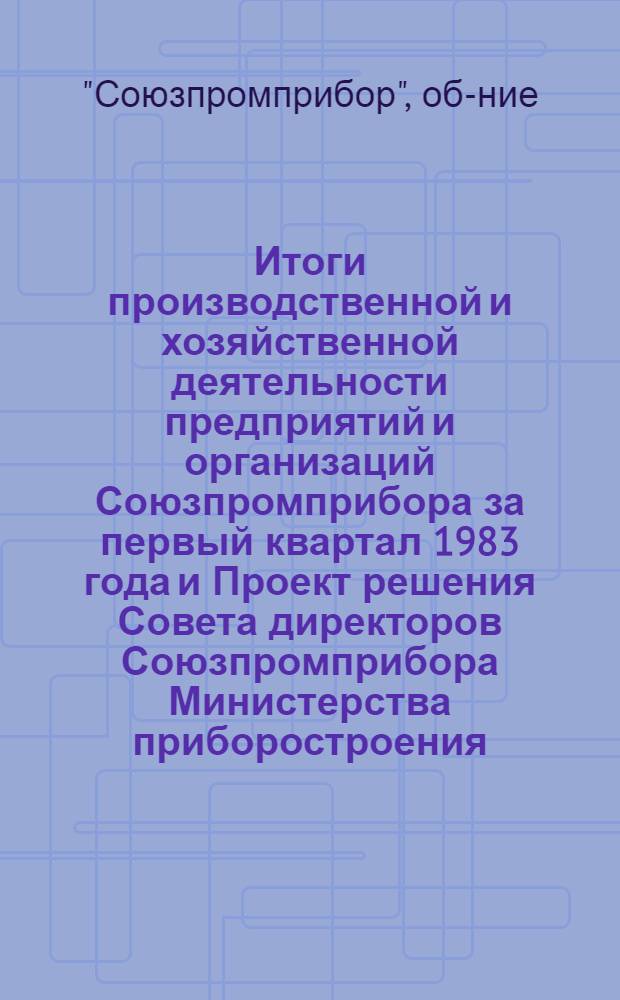 Итоги производственной и хозяйственной деятельности предприятий и организаций Союзпромприбора за первый квартал 1983 года и Проект решения Совета директоров Союзпромприбора Министерства приборостроения, средств автоматизации и систем управления СССР