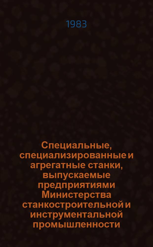 Специальные, специализированные и агрегатные станки, выпускаемые предприятиями Министерства станкостроительной и инструментальной промышленности : Номенклатур. каталог