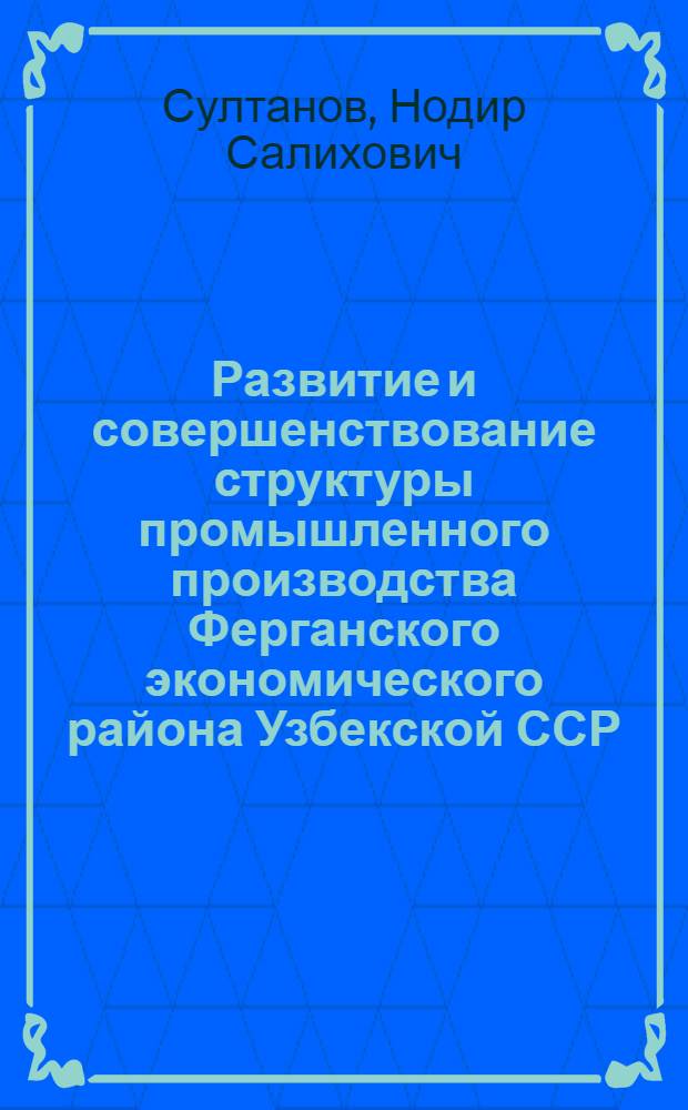 Развитие и совершенствование структуры промышленного производства Ферганского экономического района Узбекской ССР : Автореф. дис. на соиск. учен. степ. к. э. н