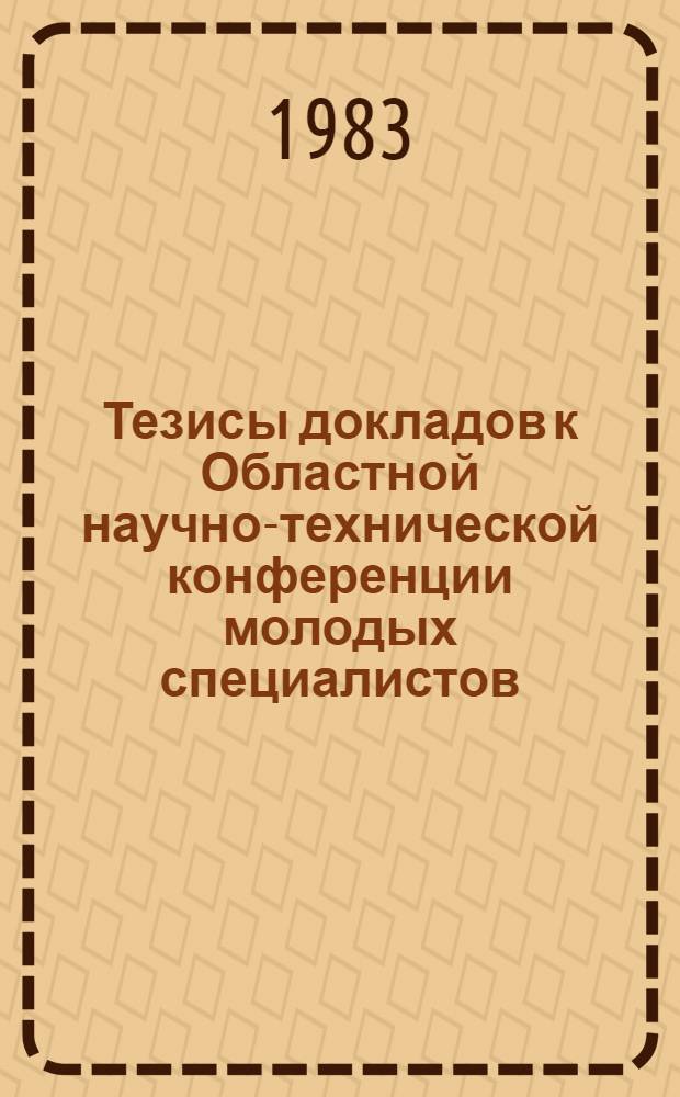 Тезисы докладов к Областной научно-технической конференции молодых специалистов, 2 апреля 1983 г.