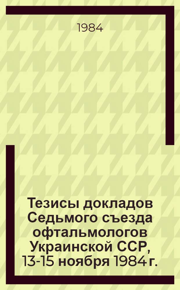 Тезисы докладов Седьмого съезда офтальмологов Украинской ССР, 13-15 ноября 1984 г.