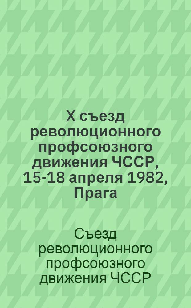 X съезд революционного профсоюзного движения ЧССР, 15-18 апреля 1982, Прага : Материалы и документы : Пер. с чеш.