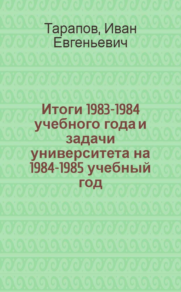 Итоги 1983-1984 учебного года и задачи университета на 1984-1985 учебный год : Докл. ректора ун-та проф. Тарапова И.Е. на собрании профес.-преподават. состава 29 авг. 1984 г