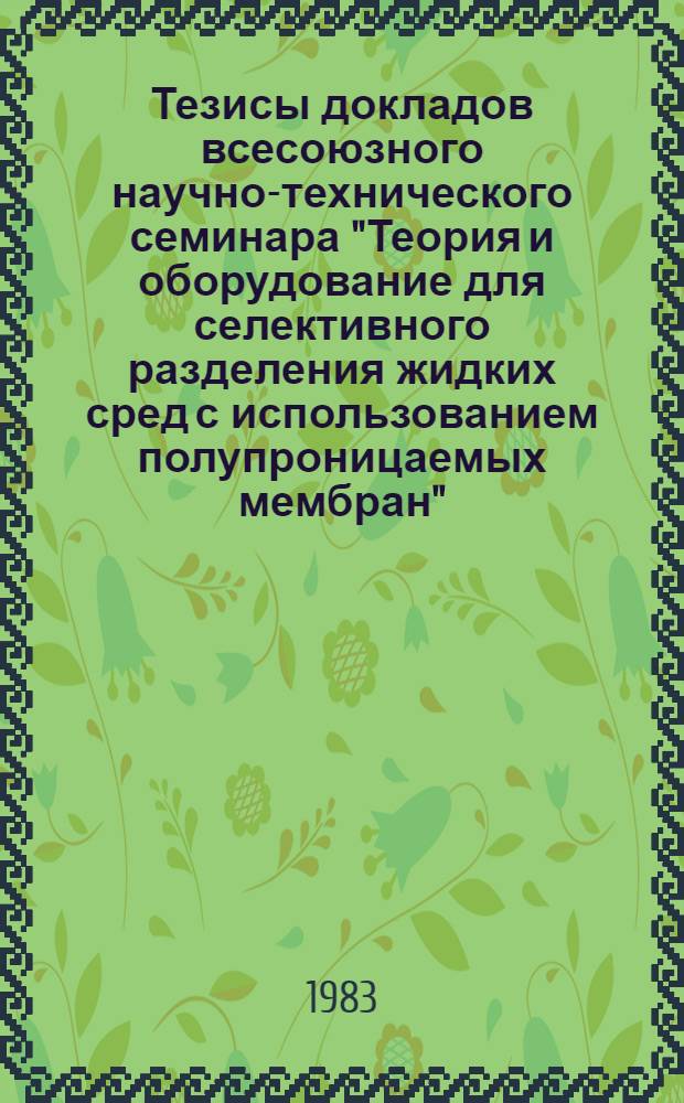 Тезисы докладов всесоюзного научно-технического семинара "Теория и оборудование для селективного разделения жидких сред с использованием полупроницаемых мембран" (г. Краснодар, октябрь 1983 г.)