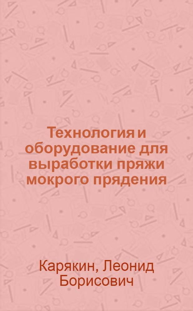 Технология и оборудование для выработки пряжи мокрого прядения : Из цикла лекций заоч. фак. по новой технике и технологии льняной пром-сти