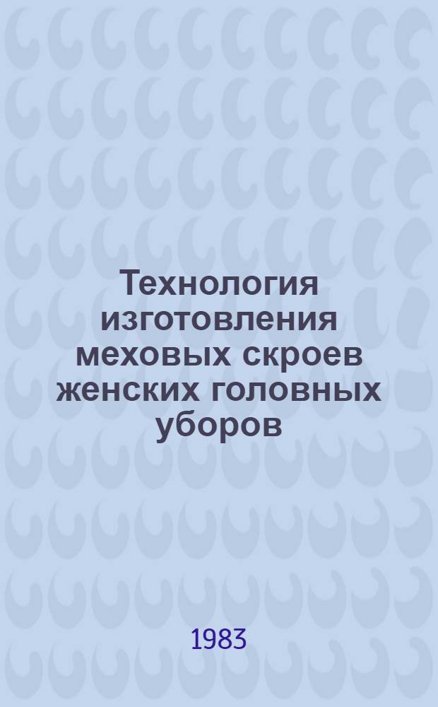Технология изготовления меховых скроев женских головных уборов : Утв. М-вом лег. пром-сти СССР 15.07.82 : Ввод. в действие с 01.01.83 как обяз. для всех предприятий меховой и овчин.-шуб. пром-сти