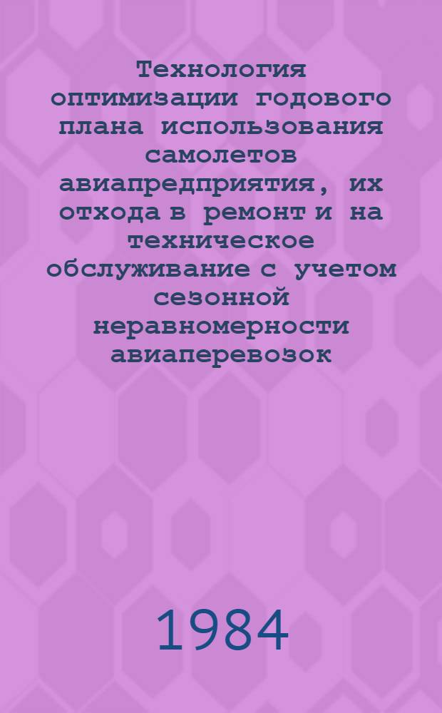 Технология оптимизации годового плана использования самолетов авиапредприятия, их отхода в ремонт и на техническое обслуживание с учетом сезонной неравномерности авиаперевозок : Утв. ГУЭРАТ МГА (М-во гражд. авиации) 16.12.83