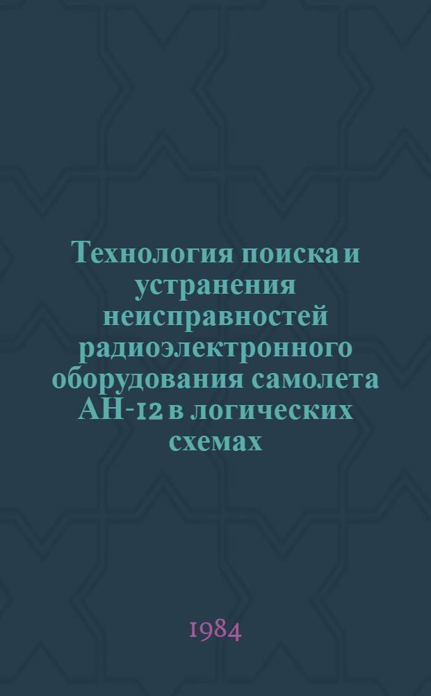 Технология поиска и устранения неисправностей радиоэлектронного оборудования самолета АН-12 в логических схемах : Утв. ГУЭРАТ МГА (М-ва гражд. авиации) 11.06.82