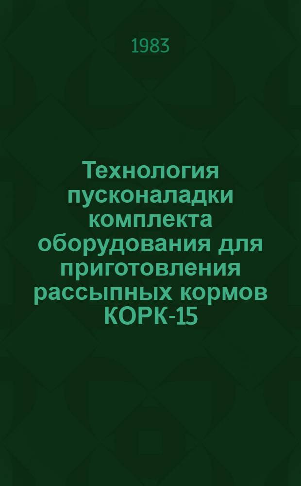 Технология пусконаладки комплекта оборудования для приготовления рассыпных кормов КОРК-15 : Утв. Минживмашем СССР и Госкомсельхозтехникой СССР в дек. 1982 г