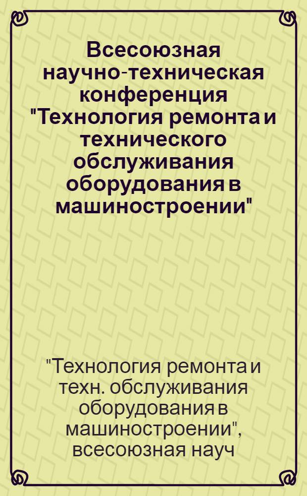 Всесоюзная научно-техническая конференция "Технология ремонта и технического обслуживания оборудования в машиностроении" (г. Суздаль, 9-11 окт. 1984 г.) : Тез. докл