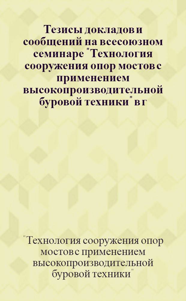 Тезисы докладов и сообщений на всесоюзном семинаре "Технология сооружения опор мостов с применением высокопроизводительной буровой техники" в г. Астрахани, 11-12 октября 1983 года