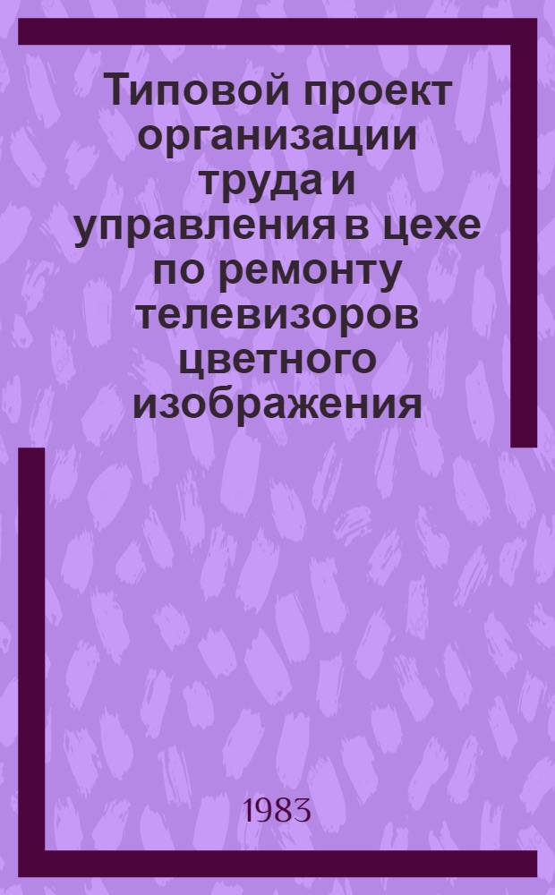 Типовой проект организации труда и управления в цехе по ремонту телевизоров цветного изображения : Утв. Гл. упр. ремонта радиотелевиз. аппаратуры М-ва быт. обслуж. населения РСФСР 05.07.82