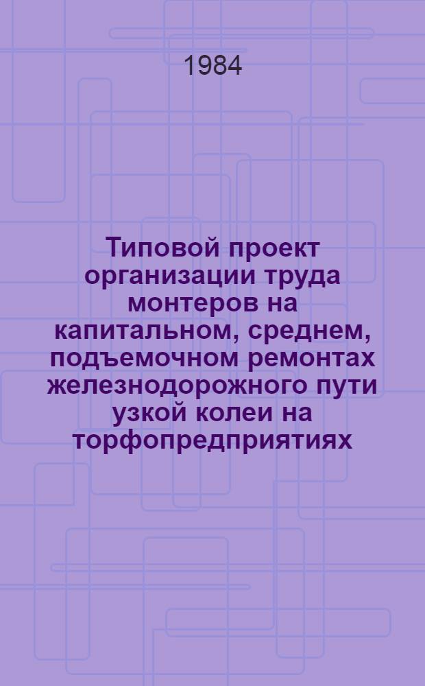 Типовой проект организации труда монтеров на капитальном, среднем, подъемочном ремонтах железнодорожного пути узкой колеи на торфопредприятиях : Утв. М-вом топлив. пром-сти РСФСР 02.07.84