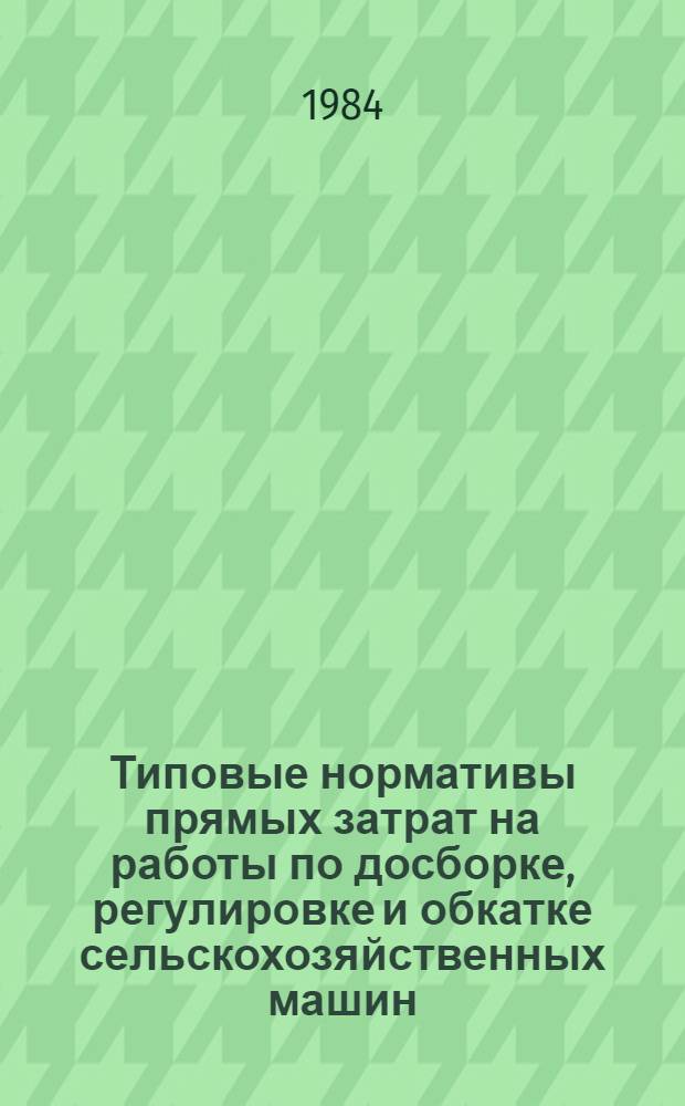 Типовые нормативы прямых затрат на работы по досборке, регулировке и обкатке сельскохозяйственных машин, тракторов, прицепов : Утв. М-вом сел. хоз-ва СССР 02.08.84, Госкомсельхозтехникой СССР 10.08.84