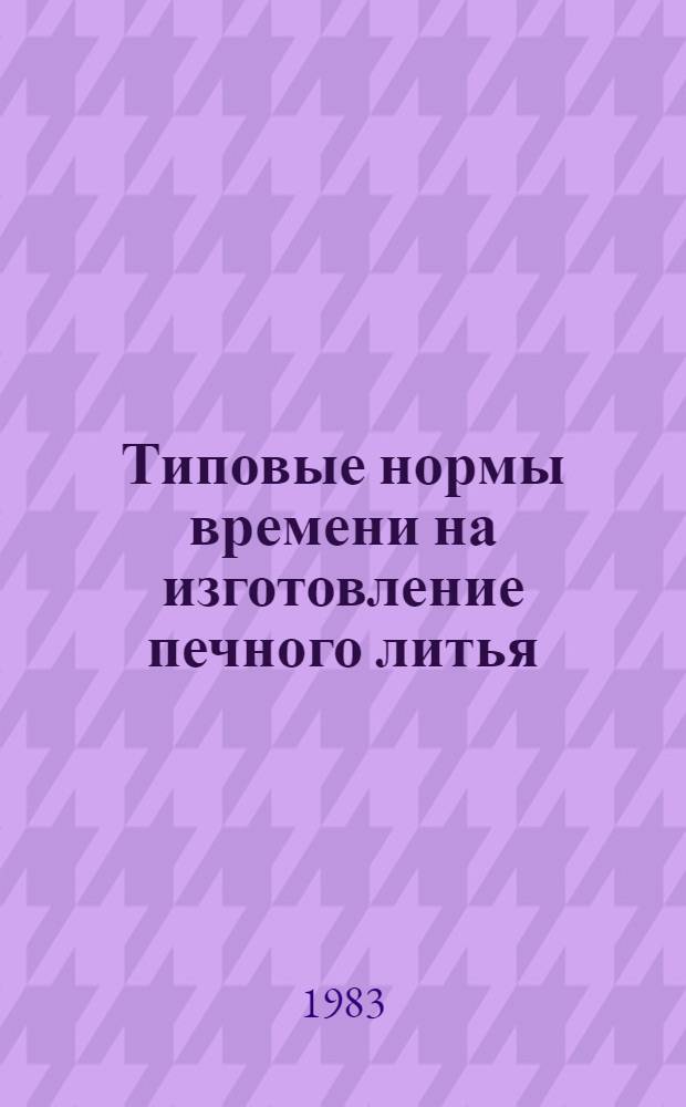 Типовые нормы времени на изготовление печного литья : Утв. Гос. ком. СССР по труду и социал. вопросам и ВЦСПС 14.03.83