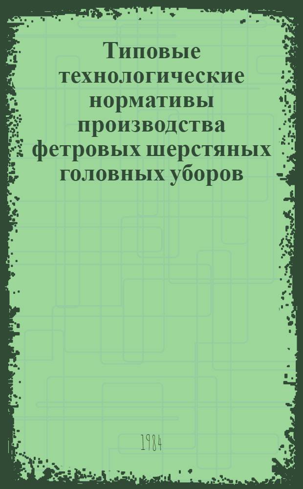 Типовые технологические нормативы производства фетровых шерстяных головных уборов : Утв. М-вом лег. пром-сти СССР 20.02.84