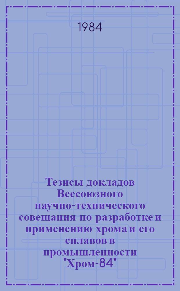 Тезисы докладов Всесоюзного научно-технического совещания по разработке и применению хрома и его сплавов в промышленности "Хром-84" (22-26 октября 1984 г.)
